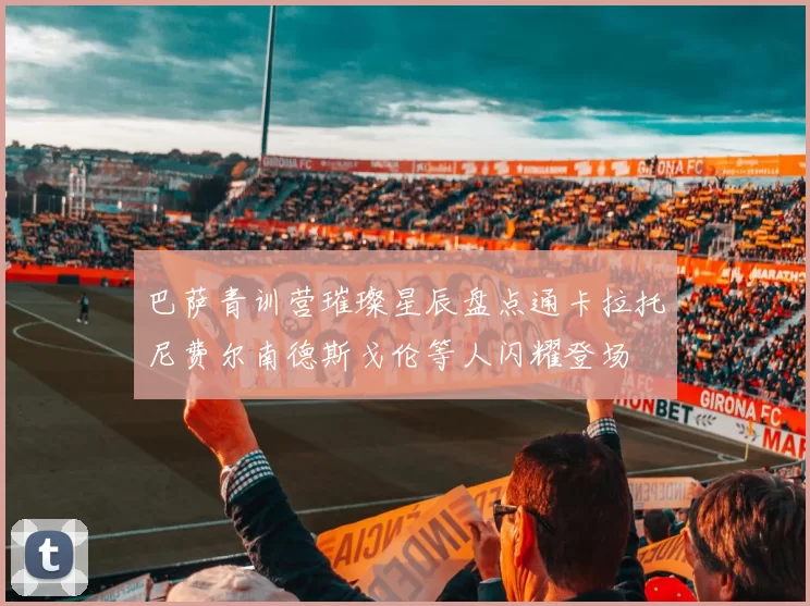 巴萨青训营璀璨星辰盘点通卡拉托尼费尔南德斯戈伦等人闪耀登场