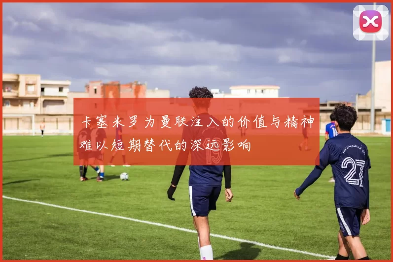 卡塞米罗为曼联注入的价值与精神难以短期替代的深远影响