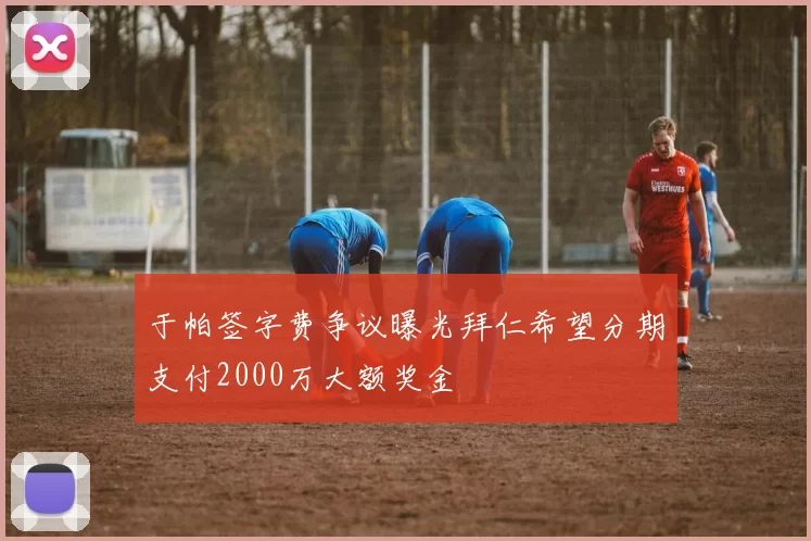 于帕签字费争议曝光拜仁希望分期支付2000万大额奖金