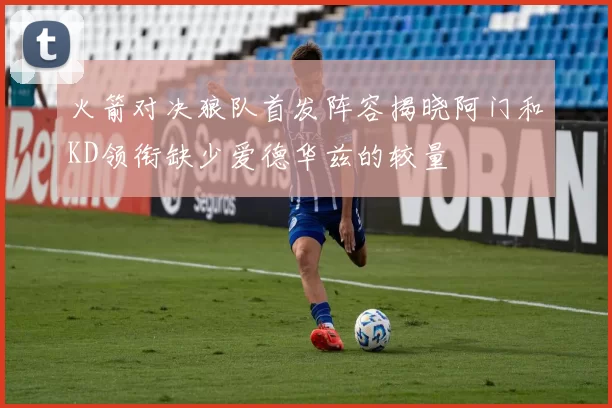 火箭对决狼队首发阵容揭晓阿门和KD领衔缺少爱德华兹的较量