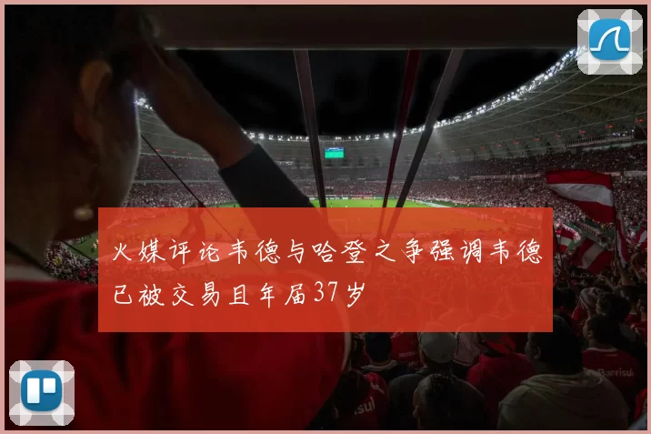 火媒评论韦德与哈登之争强调韦德已被交易且年届37岁