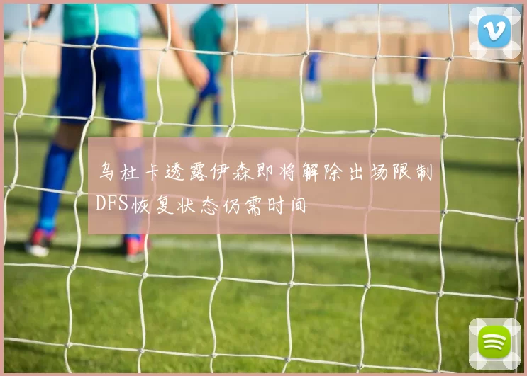乌杜卡透露伊森即将解除出场限制DFS恢复状态仍需时间