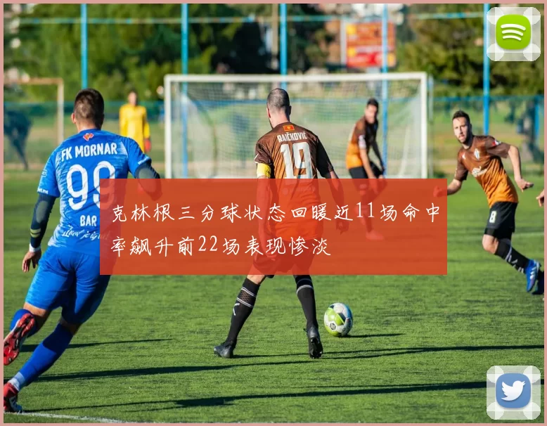 克林根三分球状态回暖近11场命中率飙升前22场表现惨淡