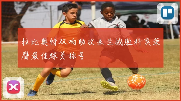拉比奥特双响助攻米兰战胜科莫荣膺最佳球员称号